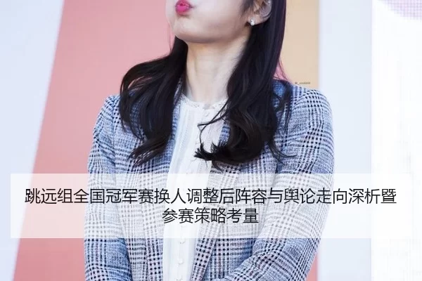 跳远组全国冠军赛换人调整后阵容与舆论走向深析暨参赛策略考量